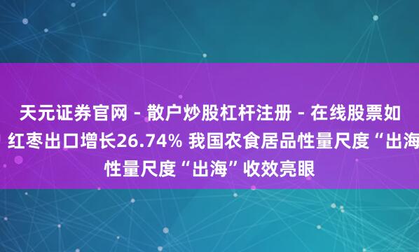 天元证券官网 - 散户炒股杠杆注册 - 在线股票如何配资开户 红枣出口增长26.74% 我国农食居品性量尺度“出海”收效亮眼