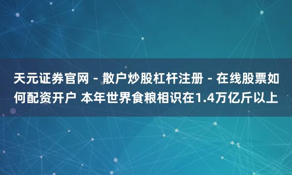 天元证券官网 - 散户炒股杠杆注册 - 在线股票如何配资开户 本年世界食粮相识在1.4万亿斤以上
