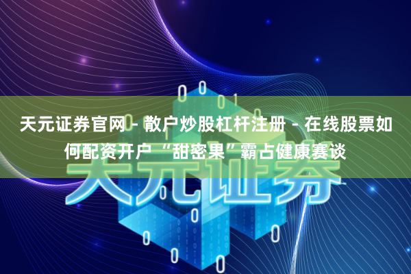 天元证券官网 - 散户炒股杠杆注册 - 在线股票如何配资开户 “甜密果”霸占健康赛谈