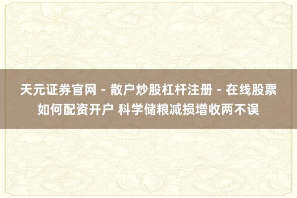 天元证券官网 - 散户炒股杠杆注册 - 在线股票如何配资开户 科学储粮减损增收两不误