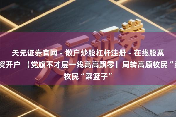 天元证券官网 - 散户炒股杠杆注册 - 在线股票如何配资开户 【党旗不才层一线高高飘零】周转高原牧民“菜篮子”