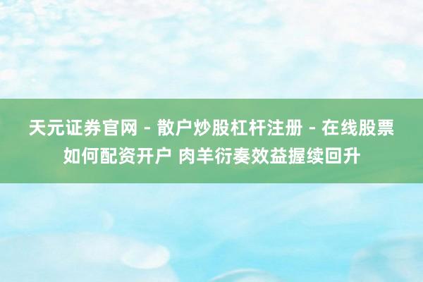 天元证券官网 - 散户炒股杠杆注册 - 在线股票如何配资开户 肉羊衍奏效益握续回升