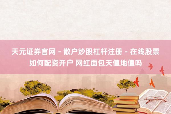 天元证券官网 - 散户炒股杠杆注册 - 在线股票如何配资开户 网红面包天值地值吗