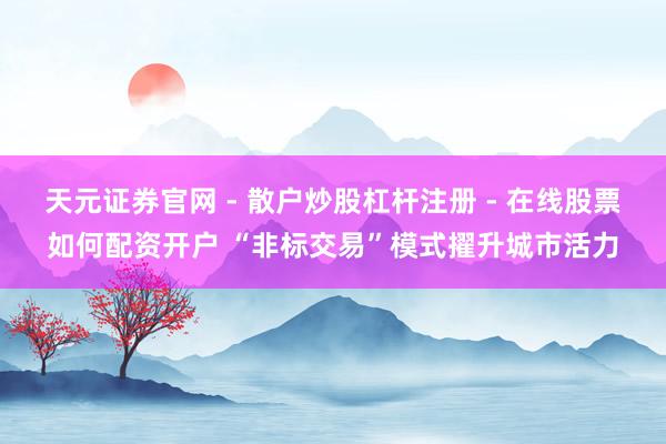 天元证券官网 - 散户炒股杠杆注册 - 在线股票如何配资开户 “非标交易”模式擢升城市活力