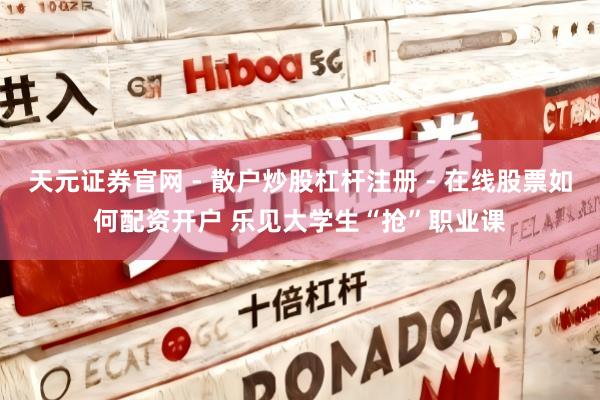 天元证券官网 - 散户炒股杠杆注册 - 在线股票如何配资开户 乐见大学生“抢”职业课
