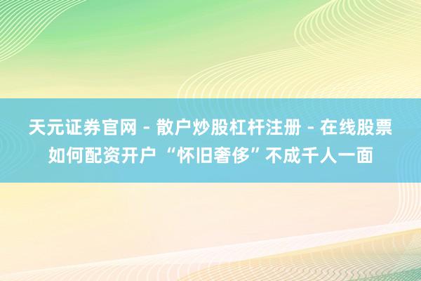 天元证券官网 - 散户炒股杠杆注册 - 在线股票如何配资开户 “怀旧奢侈”不成千人一面