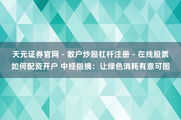 天元证券官网 - 散户炒股杠杆注册 - 在线股票如何配资开户 中经指摘：让绿色消耗有意可图