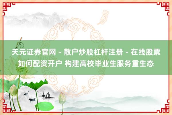 天元证券官网 - 散户炒股杠杆注册 - 在线股票如何配资开户 构建高校毕业生服务重生态