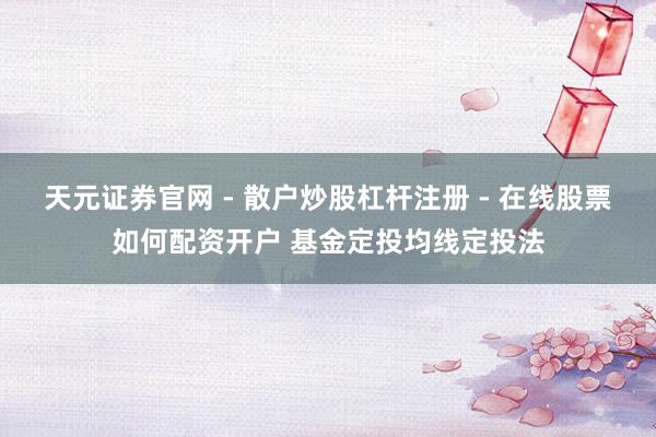 天元证券官网 - 散户炒股杠杆注册 - 在线股票如何配资开户 基金定投均线定投法
