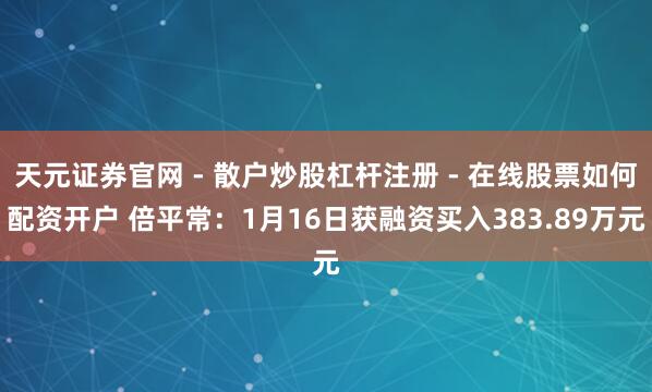 天元证券官网 - 散户炒股杠杆注册 - 在线股票如何配资开户 倍平常：1月16日获融资买入383.89万元