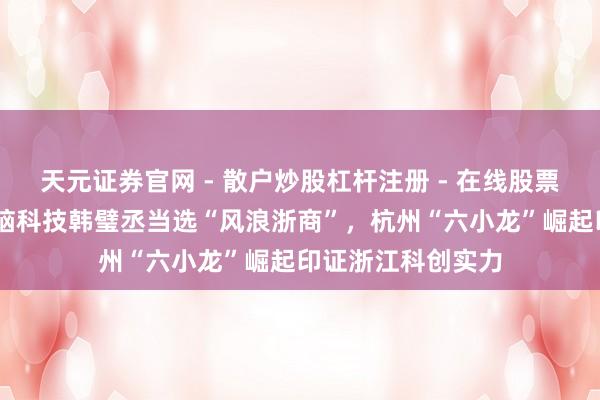 天元证券官网 - 散户炒股杠杆注册 - 在线股票如何配资开户 强脑科技韩璧丞当选“风浪浙商”，杭州“六小龙”崛起印证浙江科创实力