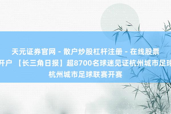 天元证券官网 - 散户炒股杠杆注册 - 在线股票如何配资开户 【长三角日报】超8700名球迷见证杭州城市足球联赛开赛