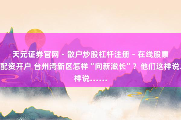 天元证券官网 - 散户炒股杠杆注册 - 在线股票如何配资开户 台州湾新区怎样“向新滋长”？他们这样说……