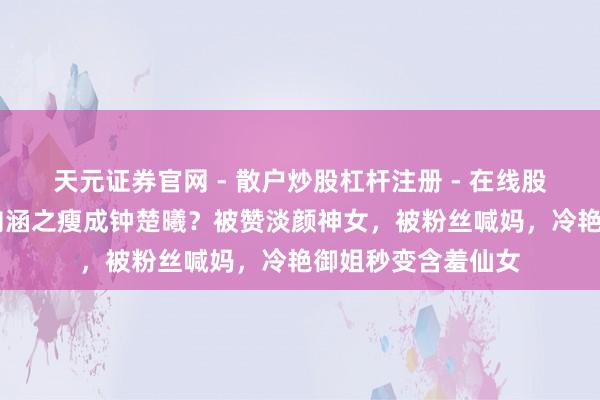 天元证券官网 - 散户炒股杠杆注册 - 在线股票如何配资开户 向涵之瘦成钟楚曦？被赞淡颜神女，被粉丝喊妈，冷艳御姐秒变含羞仙女