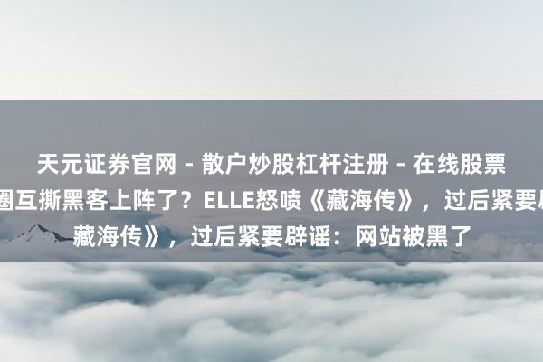 天元证券官网 - 散户炒股杠杆注册 - 在线股票如何配资开户 粉圈互撕黑客上阵了？ELLE怒喷《藏海传》，过后紧要辟谣：网站被黑了