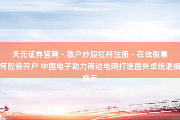 天元证券官网 - 散户炒股杠杆注册 - 在线股票如何配资开户 中国电子助力南边电网打造国外卓绝退换云