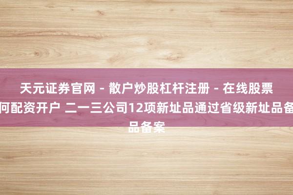 天元证券官网 - 散户炒股杠杆注册 - 在线股票如何配资开户 二一三公司12项新址品通过省级新址品备案
