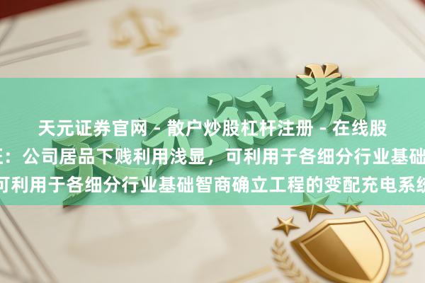 天元证券官网 - 散户炒股杠杆注册 - 在线股票如何配资开户 泰永长征：公司居品下贱利用浅显，可利用于各细分行业基础智商确立工程的变配充电系统中